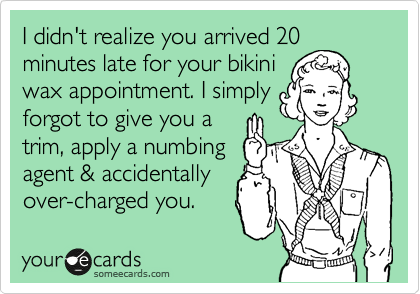 I didn't realize you arrived 20
minutes late for your bikini
wax appointment. I simply
forgot to give you a
trim, apply a numbing
agent & accidentally
over-charged you.