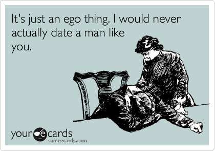 It's just an ego thing. I would never actually date a man like
you. 