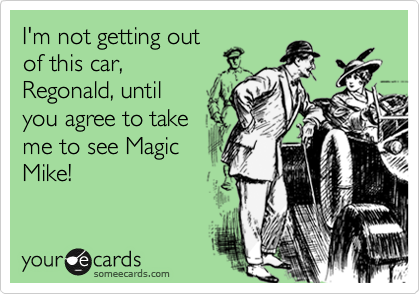 I'm not getting out
of this car,
Regonald, until
you agree to take
me to see Magic
Mike!