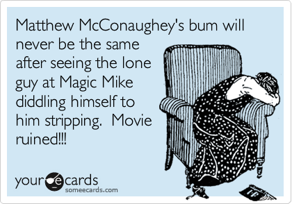 Matthew McConaughey's bum will never be the same
after seeing the lone
guy at Magic Mike
diddling himself to
him stripping.  Movie
ruined!!!