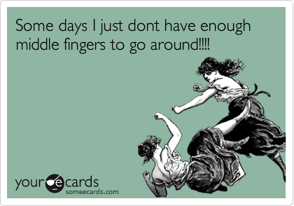 Some days I just dont have enough middle fingers to go around!!!!