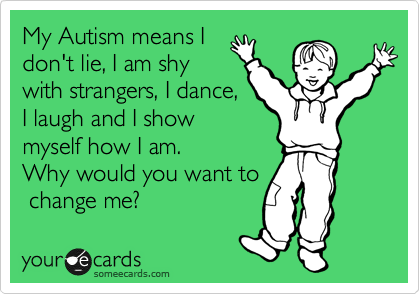 My Autism means I
don't lie, I am shy
with strangers, I dance,
I laugh and I show
myself how I am.
Why would you want to
 change me?