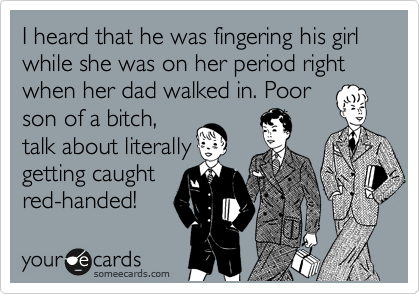 I heard that he was fingering his girl while she was on her period right when her dad walked in. Poor
son of a bitch,
talk about literally
getting caught
red-handed!