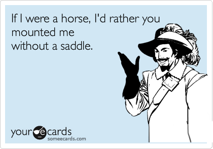 If I were a horse, I'd rather you mounted me
without a saddle.