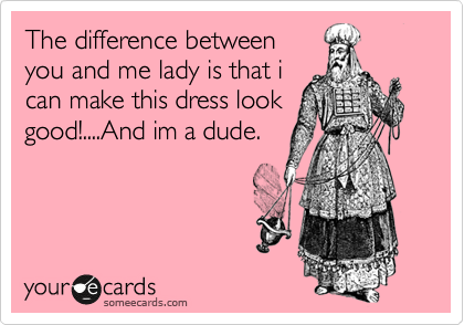 The difference between
you and me lady is that i
can make this dress look
good!....And im a dude.