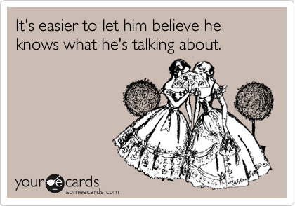 It's easier to let him believe he knows what he's talking about.