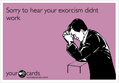 Sorry to hear your exorcism didnt work