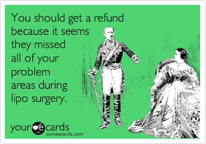 You should get a refund
because it seems
they missed
all of your
problem
areas during
lipo surgery. 