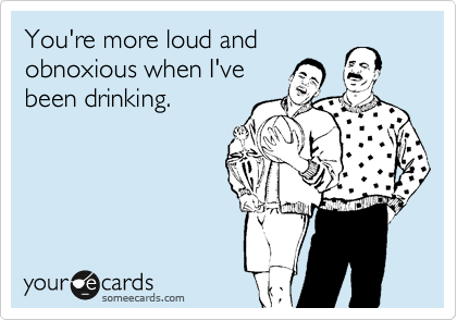 You're more loud and
obnoxious when I've
been drinking. 