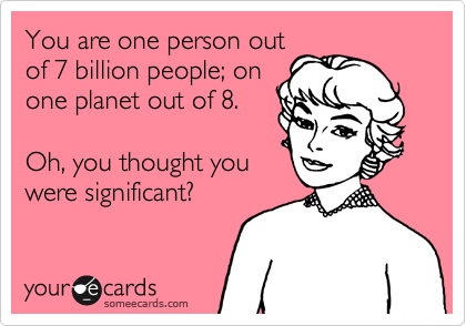 You are one person out
of 7 billion people; on
one planet out of 8.

Oh, you thought you
were significant?