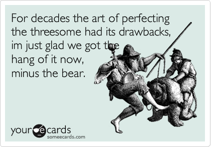 For decades the art of perfecting the threesome had its drawbacks,
im just glad we got the
hang of it now,
minus the bear.