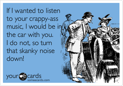 If I wanted to listen
to your crappy-ass
music, I would be in
the car with you. 
I do not, so turn
that skanky noise
down!
