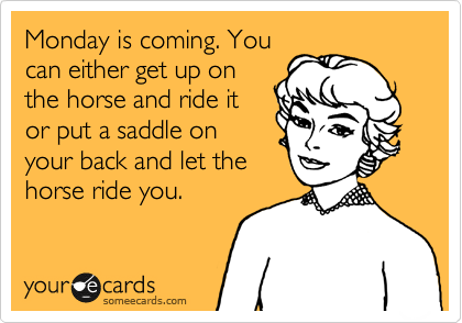 Monday is coming. You
can either get up on
the horse and ride it
or put a saddle on
your back and let the
horse ride you.