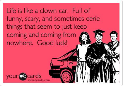 Life is like a clown car.  Full of funny, scary, and sometimes eerie things that seem to just keep
coming and coming from
nowhere.  Good luck!