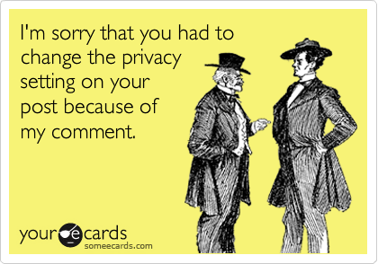 I'm sorry that you had to
change the privacy
setting on your
post because of
my comment.