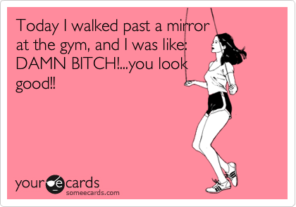Today I walked past a mirror
at the gym, and I was like:
DAMN BITCH!...you look
good!!
