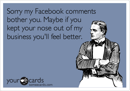 Sorry my Facebook comments bother you. Maybe if you
kept your nose out of my
business you'll feel better.