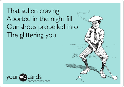 That sullen cravingAborted in the night fill Our shoes propelled into The glittering you