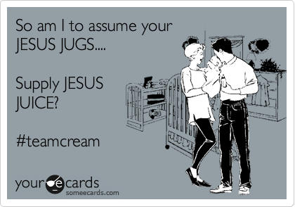 So am I to assume your
JESUS JUGS....

Supply JESUS 
JUICE?

%23teamcream