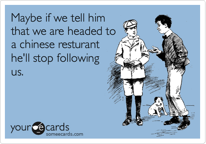 Maybe if we tell him
that we are headed to
a chinese resturant
he'll stop following
us.