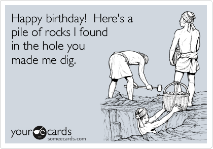 Happy birthday!  Here's a
pile of rocks I found
in the hole you
made me dig.