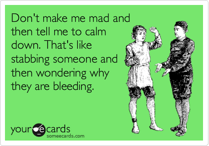 Don't make me mad and
then tell me to calm
down. That's like
stabbing someone and
then wondering why
they are bleeding.