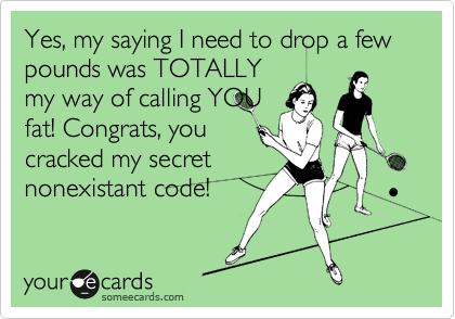 Yes, my saying I need to drop a few pounds was TOTALLY
my way of calling YOU
fat! Congrats, you
cracked my secret
nonexistant code!
