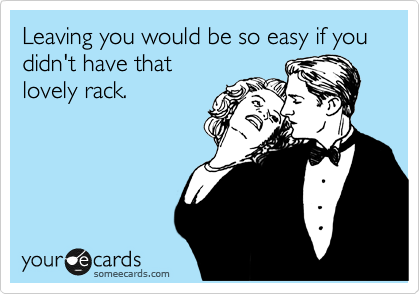 Leaving you would be so easy if you didn't have that
lovely rack.