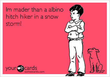 Im mader than a albino
hitch hiker in a snow
storm!