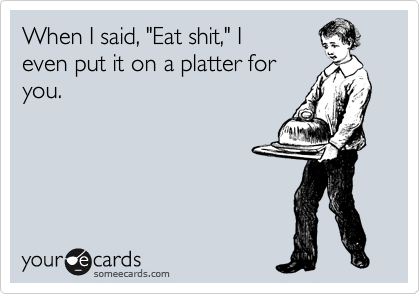 When I said, "Eat shit," I
even put it on a platter for
you.