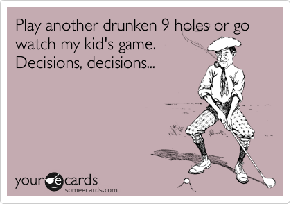 Play another drunken 9 holes or go watch my kid's game. 
Decisions, decisions...