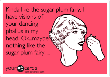 Kinda like the sugar plum fairy, I have visions of
your dancing
phallus in my
head. Ok...maybe
nothing like the
sugar plum fairy.....