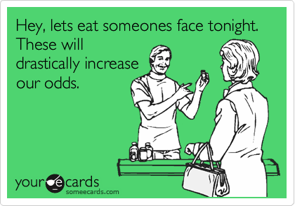Hey, lets eat someones face tonight. These will
drastically increase
our odds.