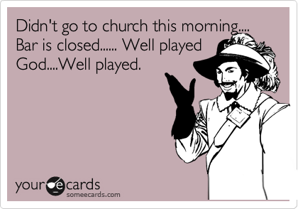 Didn't go to church this morning.... Bar is closed...... Well played God....Well played.