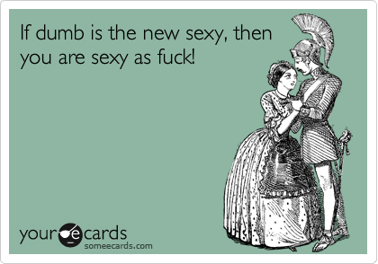 If dumb is the new sexy, then
you are sexy as fuck!