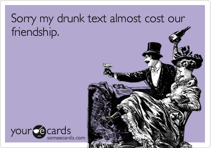 Sorry my drunk text almost cost our friendship.