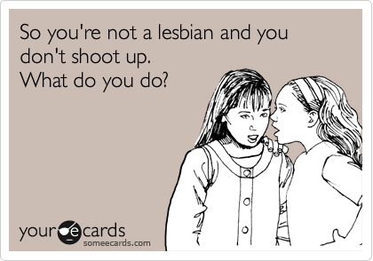 So you're not a lesbian and you don't shoot up.
What do you do?
