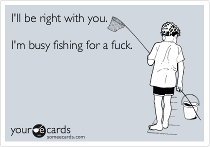 I'll be right with you.

I'm busy fishing for a fuck. 