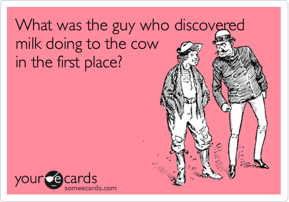 What was the guy who discovered milk doing to the cow
in the first place?