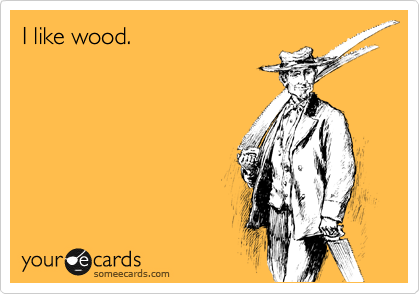 I like wood.