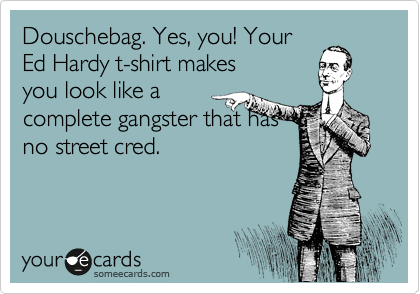 Douschebag. Yes, you! Your
Ed Hardy t-shirt makes
you look like a
complete gangster that has
no street cred.