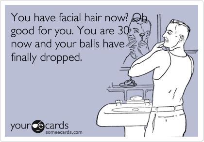 You have facial hair now? Oh
good for you. You are 30
now and your balls have
finally dropped.