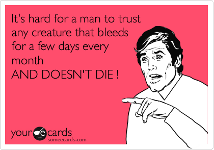It's hard for a man to trust
any creature that bleeds
for a few days every
month
AND DOESN'T DIE !
