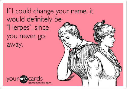 If I could change your name, it would definitely be
"Herpes", since
you never go
away.