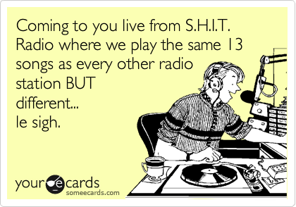 Coming to you live from S.H.I.T. Radio where we play the same 13 songs as every other radio
station BUT
different...
le sigh.