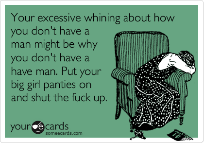 Your excessive whining about how you don't have a
man might be why
you don't have a
have man. Put your
big girl panties on
and shut the fuck up.