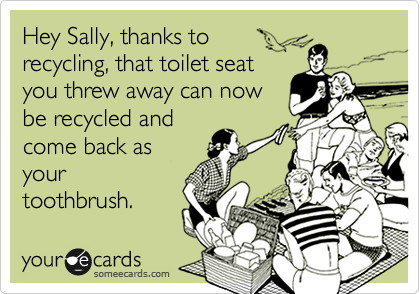 Hey Sally, thanks to
recycling, that toilet seat
you threw away can now
be recycled and
come back as
your
toothbrush.