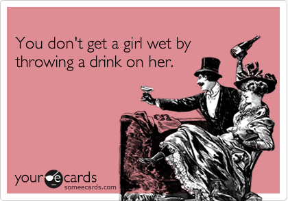 
You don't get a girl wet by
throwing a drink on her.