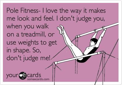 Pole Fitness- I love the way it makes me look and feel. I don't judge you, when you walk
on a treadmill, or
use weights to get
in shape. So,
don't judge me! 