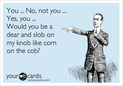 You ... No, not you ...
Yes, you ...
Would you be a 
dear and slob on 
my knob like corn 
on the cob?